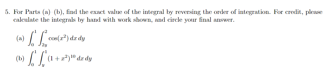 5. For Parts (a) (b), find the exact value of the integral by reversing the order of integration. For credit, please
calculate the integrals by hand with work shown, and circle your final answer.
(a)
cos(x²) dx dy
(b)
| (1+x?)10 dæ dy
