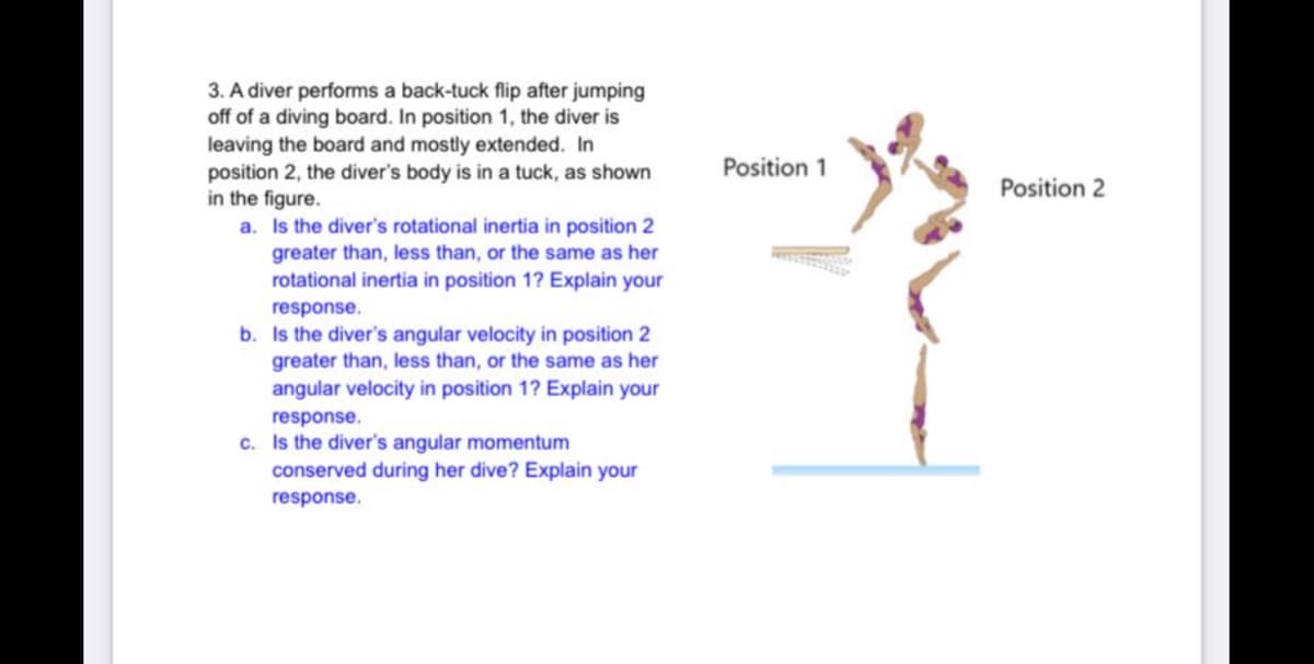 3. A diver performs a back-tuck flip after jumping
off of a diving board. In position 1, the diver is
leaving the board and mostly extended. In
position 2, the diver's body is in a tuck, as shown
in the figure.
a. Is the diver's rotational inertia in position 2
Position 1
Position 2
greater than, less than, or the same as her
rotational inertia in position 1? Explain your
response.
b. Is the diver's angular velocity in position 2
greater than, less than, or the same as her
angular velocity in position 1? Explain your
response.
c. Is the diver's angular momentum
conserved during her dive? Explain your
response.
