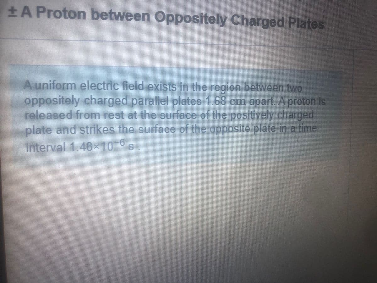 A Proton between Oppositely Charged Plates
A uniform electric field exists in the region between two
oppositely charged parallel plates 1.68 cm apart. A proton is
released from rest at the surface of the positively charged
plate and strikes the surface of the opposite plate in a time
interval 1.48x10-6s

