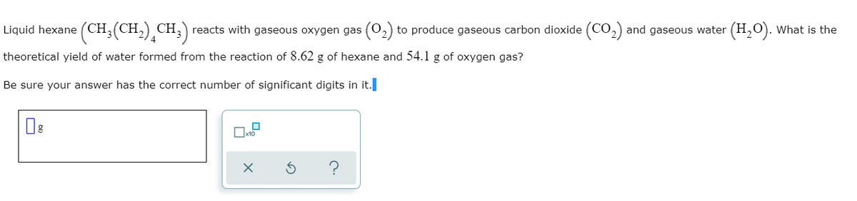 Liquid hexane (CH;(CH,)¸CH;)
CH, reacts with gaseous oxygen gas (0,) to produce gaseous carbon dioxide (CO,) and gaseous water (H,0). What is the
theoretical yield of water formed from the reaction of 8.62 g of hexane and 54.1 g of oxygen gas?
Be sure your answer has the correct number of significant digits in it.
Ox10
?
