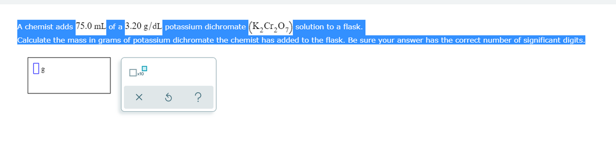 A chemist adds 75.0 mL of a 3.20 g/dL potassium dichromate (K,Cr,0,) solution to a flask.
Calculate the mass in grams of potassium dichromate the chemist has added to the flask. Be sure your answer has the correct number of significant digits.
