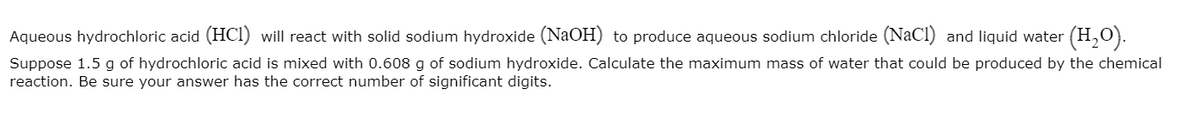 Aqueous hydrochloric acid (HCI) will react with solid sodium hydroxide (NaOH) to produce aqueous sodium chloride (NaCl) and liquid water (H,0).
Suppose 1.5 g of hydrochloric acid is mixed with 0.608 g of sodium hydroxide. Calculate the maximum mass of water that could be produced by the chemical
reaction. Be sure your answer has the correct number of significant digits.
