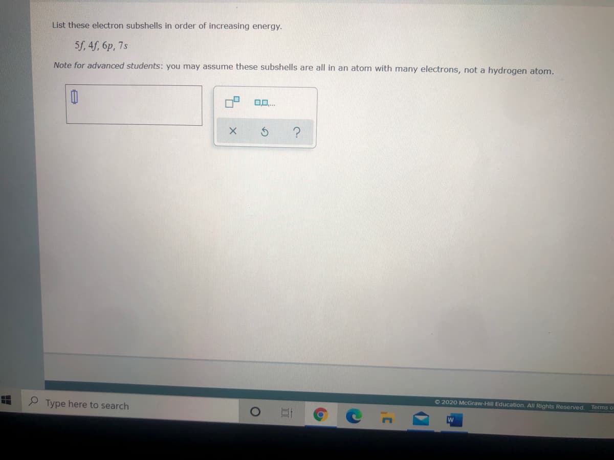 List these electron subshells in order of increasing energy.
5f, 4f, 6p, 7s
Note for advanced students: you may assume these subshells are all in an atom with many electrons, not a hydrogen atom.
0..
O2020 McGraw-Hill Education. All Rights Reserved.
Terms o
P Type here to search
