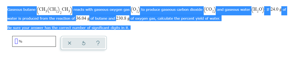 Gaseous butane (CH;(CH,),CH;) reacts with gaseous oxygen gas (O,
to produce gaseous carbon dioxide (CO,) and gaseous water (H,O). If 24.0 g of
2.
water is produced from the reaction of 36.04 g of butane and 230.8 g of oxygen gas, calculate the percent yield of water.
Be sure your answer has the correct number of significant digits in it.
?
