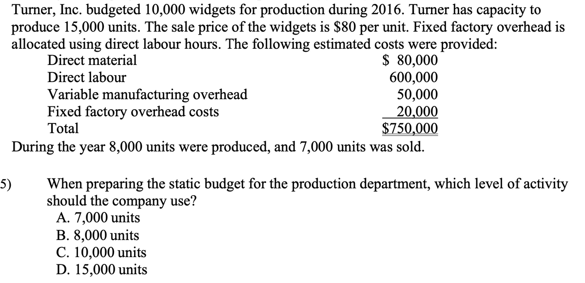 Turner, Inc. budgeted 10,000 widgets for production during 2016. Turner has capacity to
produce 15,000 units. The sale price of the widgets is $80 per unit. Fixed factory overhead is
allocated using direct labour hours. The following estimated costs were provided:
Direct material
$ 80,000
Direct labour
600,000
50,000
20,000
Variable manufacturing overhead
Fixed factory overhead costs
Total
$750,000
During the year 8,000 units were produced, and 7,000 units was sold.
5)
When preparing the static budget for the production department, which level of activity
should the company use?
A. 7,000 units
B. 8,000 units
C. 10,000 units
D. 15,000 units