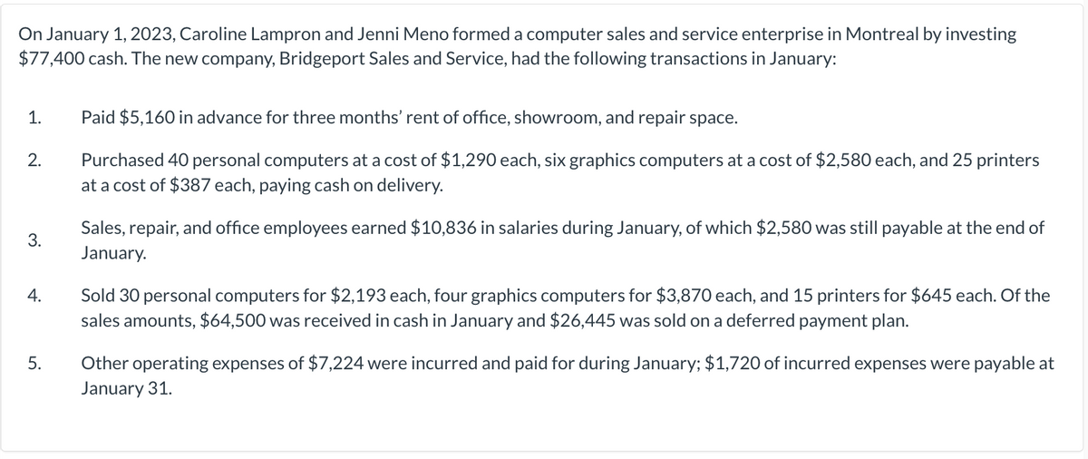 On January 1, 2023, Caroline Lampron and Jenni Meno formed a computer sales and service enterprise in Montreal by investing
$77,400 cash. The new company, Bridgeport Sales and Service, had the following transactions in January:
1.
2.
3.
4.
5.
Paid $5,160 in advance for three months' rent of office, showroom, and repair space.
Purchased 40 personal computers at a cost of $1,290 each, six graphics computers at a cost of $2,580 each, and 25 printers
at a cost of $387 each, paying cash on delivery.
Sales, repair, and office employees earned $10,836 in salaries during January, of which $2,580 was still payable at the end of
January.
Sold 30 personal computers for $2,193 each, four graphics computers for $3,870 each, and 15 printers for $645 each. Of the
sales amounts, $64,500 was received in cash in January and $26,445 was sold on a deferred payment plan.
Other operating expenses of $7,224 were incurred and paid for during January; $1,720 of incurred expenses were payable at
January 31.