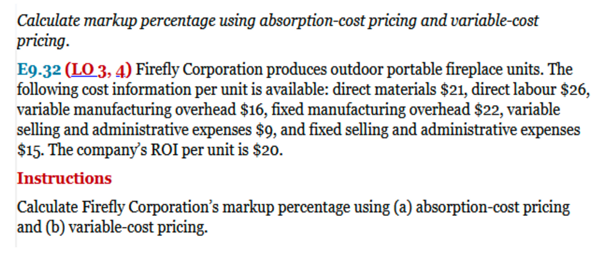 Calculate markup percentage using absorption-cost pricing and variable-cost
pricing.
E9.32 (LO 3, 4) Firefly Corporation produces outdoor portable fireplace units. The
following cost information per unit is available: direct materials $21, direct labour $26,
variable manufacturing overhead $16, fixed manufacturing overhead $22, variable
selling and administrative expenses $9, and fixed selling and administrative expenses
$15. The company's ROI per unit is $20.
Instructions
Calculate Firefly Corporation's markup percentage using (a) absorption-cost pricing
and (b) variable-cost pricing.