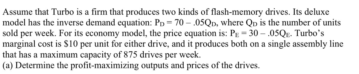 Assume that Turbo is a firm that produces two kinds of flash-memory drives. Its deluxe
model has the inverse demand equation: PD = 70 – .05QD, where Qp is the number of units
sold per week. For its economy model, the price equation is: PE = 30 – .05QE. Turbo's
marginal cost is $10 per unit for either drive, and it produces both on a single assembly line
that has a maximum capacity of 875 drives per week.
(a) Determine the profit-maximizing outputs and prices of the drives.
