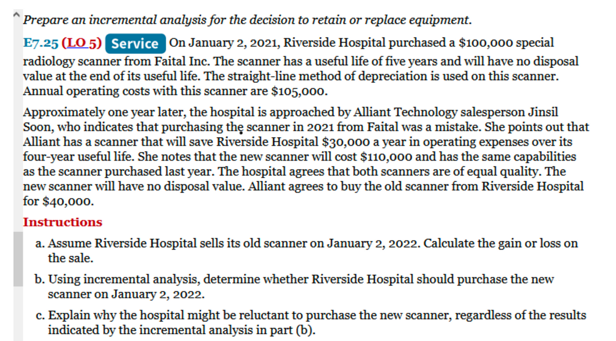 Prepare an incremental analysis for the decision to retain or replace equipment.
E7.25 (LO 5) Service On January 2, 2021, Riverside Hospital purchased a $100,000 special
radiology scanner from Faital Inc. The scanner has a useful life of five years and will have no disposal
value at the end of its useful life. The straight-line method of depreciation is used on this scanner.
Annual operating costs with this scanner are $105,000.
Approximately one year later, the hospital is approached by Alliant Technology salesperson Jinsil
Soon, who indicates that purchasing the scanner in 2021 from Faital was a mistake. She points out that
Alliant has a scanner that will save Riverside Hospital $30,000 a year in operating expenses over its
four-year useful life. She notes that the new scanner will cost $110,000 and has the same capabilities
as the scanner purchased last year. The hospital agrees that both scanners are of equal quality. The
new scanner will have no disposal value. Alliant agrees to buy the old scanner from Riverside Hospital
for $40,000.
Instructions
a. Assume Riverside Hospital sells its old scanner on January 2, 2022. Calculate the gain or loss on
the sale.
b. Using incremental analysis, determine whether Riverside Hospital should purchase the new
scanner on January 2, 2022.
c. Explain why the hospital might be reluctant to purchase the new scanner, regardless of the results
indicated by the incremental analysis in part (b).
