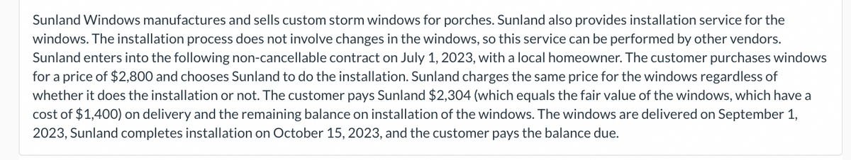 Sunland Windows manufactures and sells custom storm windows for porches. Sunland also provides installation service for the
windows. The installation process does not involve changes in the windows, so this service can be performed by other vendors.
Sunland enters into the following non-cancellable contract on July 1, 2023, with a local homeowner. The customer purchases windows
for a price of $2,800 and chooses Sunland to do the installation. Sunland charges the same price for the windows regardless of
whether it does the installation or not. The customer pays Sunland $2,304 (which equals the fair value of the windows, which have a
cost of $1,400) on delivery and the remaining balance on installation of the windows. The windows are delivered on September 1,
2023, Sunland completes installation on October 15, 2023, and the customer pays the balance due.