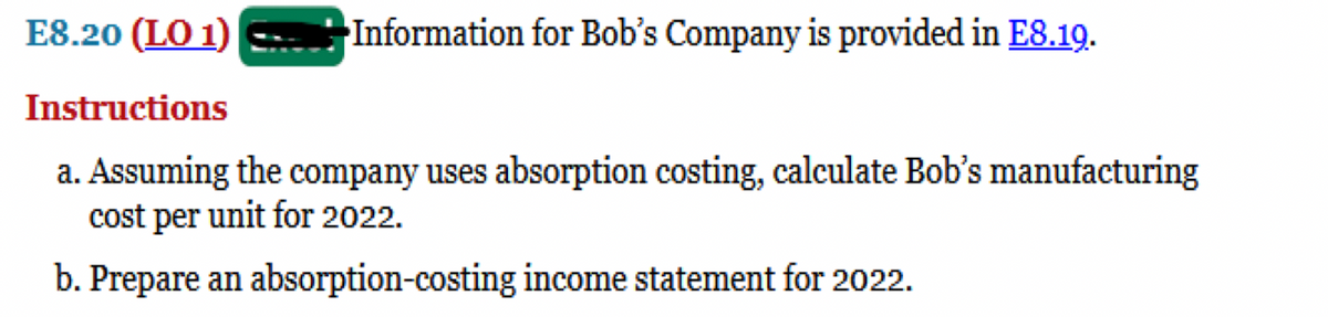E8.20 (LO 1)
Information for Bob's Company is provided in E8.19.
Instructions
a. Assuming the company uses absorption costing, calculate Bob's manufacturing
cost per unit for 2022.
b. Prepare an absorption-costing income statement for 2022.