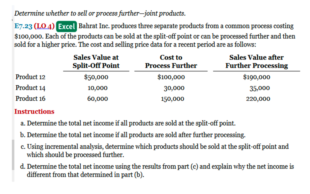 Determine whether to sell or process further-joint products.
E7.23 (LO 4) Excel Bahrat Inc. produces three separate products from a common process costing
$100,000. Each of the products can be sold at the split-off point or can be processed further and then
sold for a higher price. The cost and selling price data for a recent period are as follows:
Product 12
Product 14
Product 16
Sales Value at
Split-Off Point
$50,000
10,000
60,000
Cost to
Process Further
$100,000
30,000
150,000
Sales Value after
Further Processing
$190,000
35,000
220,000
Instructions
a. Determine the total net income if all products are sold at the split-off point.
b. Determine the total net income if all products are sold after further processing.
c. Using incremental analysis, determine which products should be sold at the split-off point and
which should be processed further.
d. Determine the total net income using the results from part (c) and explain why the net income is
different from that determined in part (b).