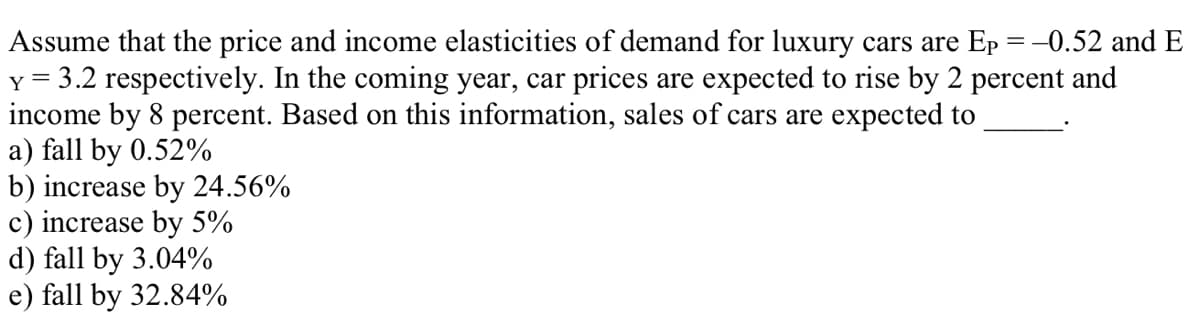 -0.52 and E
Assume that the price and income elasticities of demand for luxury cars are Ep
Y = 3.2 respectively. In the coming year, car prices are expected to rise by 2 percent and
income by 8 percent. Based on this information, sales of cars are expected to
a) fall by 0.52%
b) increase by 24.56%
c) increase by 5%
d) fall by 3.04%
e) fall by 32.84%
