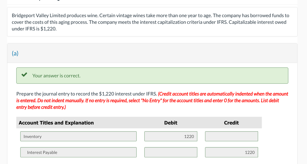 Bridgeport Valley Limited produces wine. Certain vintage wines take more than one year to age. The company has borrowed funds to
cover the costs of this aging process. The company meets the interest capitalization criteria under IFRS. Capitalizable interest owed
under IFRS is $1,220.
(a)
Your answer is correct.
Prepare the journal entry to record the $1,220 interest under IFRS. (Credit account titles are automatically indented when the amount
is entered. Do not indent manually. If no entry is required, select "No Entry" for the account titles and enter O for the amounts. List debit
entry before credit entry.)
Account Titles and Explanation
Inventory
Interest Payable
Debit
1220
Credit
1220
