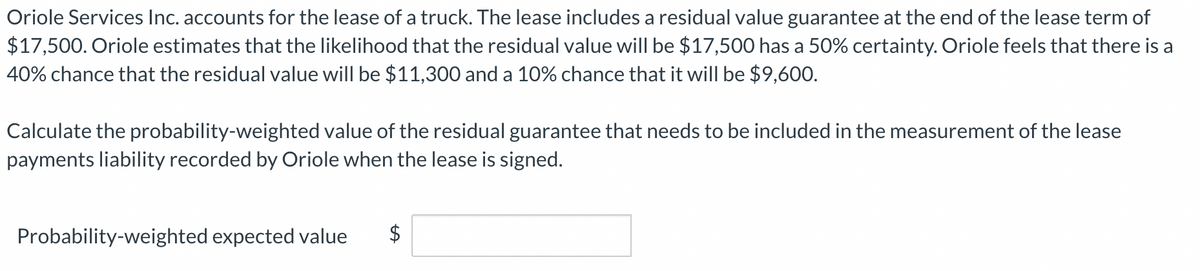 Oriole Services Inc. accounts for the lease of a truck. The lease includes a residual value guarantee at the end of the lease term of
$17,500. Oriole estimates that the likelihood that the residual value will be $17,500 has a 50% certainty. Oriole feels that there is a
40% chance that the residual value will be $11,300 and a 10% chance that it will be $9,600.
Calculate the probability-weighted value of the residual guarantee that needs to be included in the measurement of the lease
payments liability recorded by Oriole when the lease is signed.
Probability-weighted expected value $