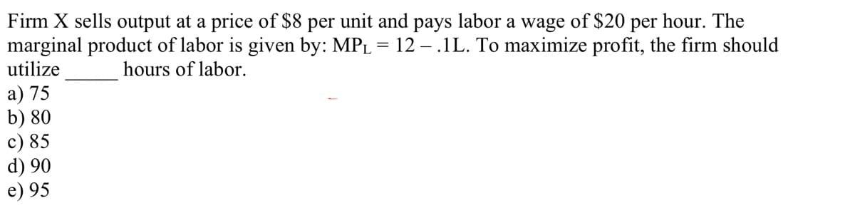 Firm X sells output at a price of $8
marginal product of labor is given by: MPL = 12 – .1L. To maximize profit, the firm should
utilize
per
unit and
рays
labor
a wage
of $20 per hour. The
hours of labor.
a) 75
b) 80
c) 85
d) 90
e) 95
