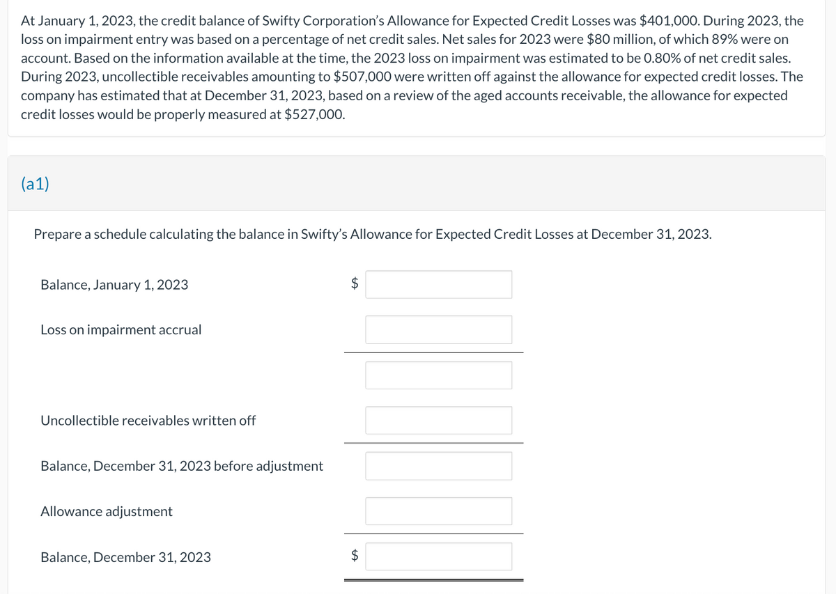 At January 1, 2023, the credit balance of Swifty Corporation's Allowance for Expected Credit Losses was $401,000. During 2023, the
loss on impairment entry was based on a percentage of net credit sales. Net sales for 2023 were $80 million, of which 89% were on
account. Based on the information available at the time, the 2023 loss on impairment was estimated to be 0.80% of net credit sales.
During 2023, uncollectible receivables amounting to $507,000 were written off against the allowance for expected credit losses. The
company has estimated that at December 31, 2023, based on a review of the aged accounts receivable, the allowance for expected
credit losses would be properly measured at $527,000.
(a1)
Prepare a schedule calculating the balance in Swifty's Allowance for Expected Credit Losses at December 31, 2023.
Balance, January 1, 2023
Loss on impairment accrual
Uncollectible receivables written off
Balance, December 31, 2023 before adjustment
Allowance adjustment
Balance, December 31, 2023
$
$
tA