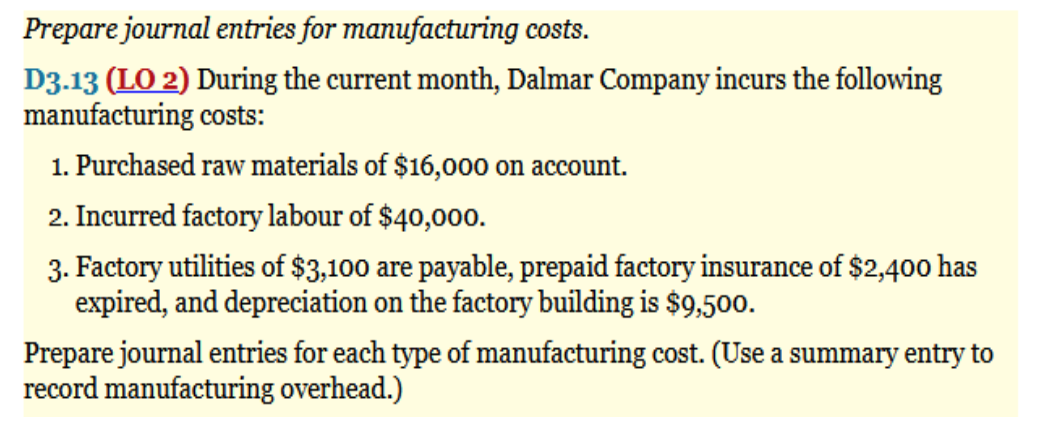 Prepare journal entries for manufacturing costs.
D3.13 (LO 2) During the current month, Dalmar Company incurs the following
manufacturing costs:
1. Purchased raw materials of $16,000 on account.
2. Incurred factory labour of $40,000.
3. Factory utilities of $3,100 are payable, prepaid factory insurance of $2,400 has
expired, and depreciation on the factory building is $9,500.
Prepare journal entries for each type of manufacturing cost. (Use a summary entry to
record manufacturing overhead.)