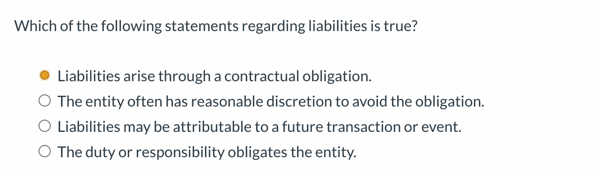Which of the following statements regarding liabilities is true?
Liabilities arise through a contractual obligation.
O The entity often has reasonable discretion to avoid the obligation.
O Liabilities may be attributable to a future transaction or event.
O The duty or responsibility obligates the entity.