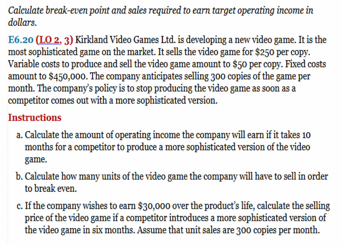 Calculate break-even point and sales required to earn target operating income in
dollars.
E6.20 (LO 2, 3) Kirkland Video Games Ltd. is developing a new video game. It is the
most sophisticated game on the market. It sells the video game for $250 per copy.
Variable costs to produce and sell the video game amount to $50 per copy. Fixed costs
amount to $450,000. The company anticipates selling 300 copies of the game per
month. The company's policy is to stop producing the video game as soon as a
competitor comes out with a more sophisticated version.
Instructions
a. Calculate the amount of operating income the company will earn if it takes 10
months for a competitor to produce a more sophisticated version of the video
game.
b. Calculate how many units of the video game the company will have to sell in order
to break even.
c. If the company wishes to earn $30,000 over the product's life, calculate the selling
price of the video game if a competitor introduces a more sophisticated version of
the video game in six months. Assume that unit sales are 300 copies per month.