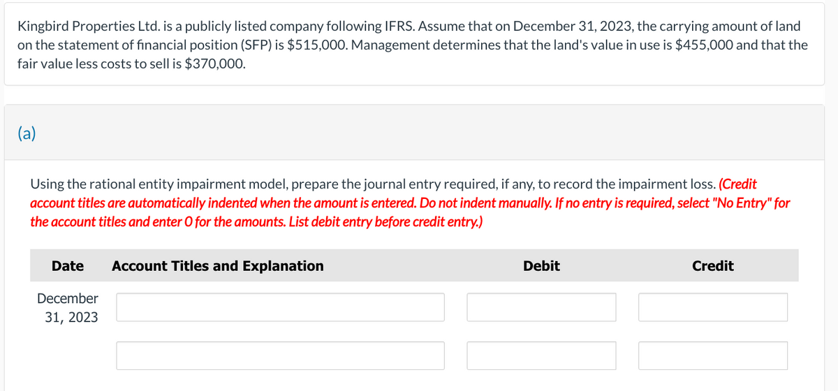 Kingbird Properties Ltd. is a publicly listed company following IFRS. Assume that on December 31, 2023, the carrying amount of land
on the statement of financial position (SFP) is $515,000. Management determines that the land's value in use is $455,000 and that the
fair value less costs to sell is $370,000.
(a)
Using the rational entity impairment model, prepare the journal entry required, if any, to record the impairment loss. (Credit
account titles are automatically indented when the amount is entered. Do not indent manually. If no entry is required, select "No Entry" for
the account titles and enter O for the amounts. List debit entry before credit entry.)
Date
December
31, 2023
Account Titles and Explanation
Debit
Credit