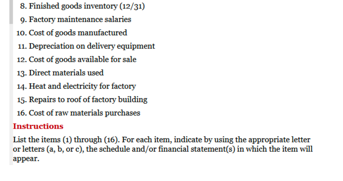 8. Finished goods inventory (12/31)
9. Factory maintenance salaries
10. Cost of goods manufactured
11. Depreciation on delivery equipment
12. Cost of goods available for sale
13. Direct materials used
14. Heat and electricity for factory
15. Repairs to roof of factory building
16. Cost of raw materials purchases
Instructions
List the items (1) through (16). For each item, indicate by using the appropriate letter
or letters (a, b, or c), the schedule and/or financial statement(s) in which the item will
appear.