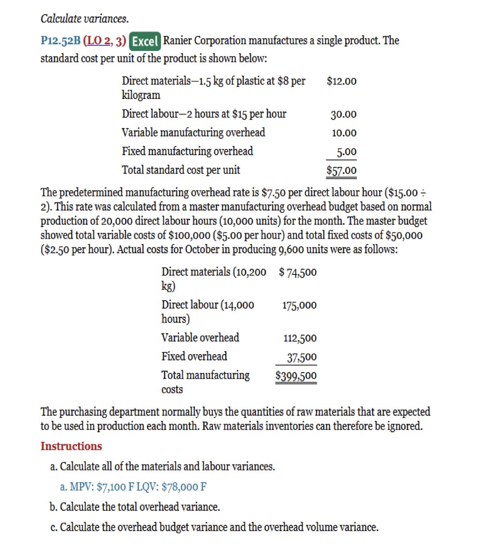 Calculate variances.
P12.52B (LO 2, 3) Excel Ranier Corporation manufactures a single product. The
standard cost per unit of the product is shown below:
Direct materials-1.5 kg of plastic at $8 per
kilogram
Direct labour-2 hours at $15 per hour
Variable manufacturing overhead
Fixed manufacturing overhead
Total standard cost per unit
Direct materials (10,200 $74,500
kg)
Direct labour (14,000
hours)
Variable overhead
The predetermined manufacturing overhead rate is $7.50 per direct labour hour ($15.00 =
2). This rate was calculated from a master manufacturing overhead budget based on normal
production of 20,000 direct labour hours (10,000 units) for the month. The master budget
showed total variable costs of $100,000 ($5.00 per hour) and total fixed costs of $50,000
($2.50 per hour). Actual costs for October in producing 9,600 units were as follows:
Fixed overhead
Total manufacturing
costs
175,000
$12.00
112,500
37,500
$399,500
30.00
10.00
5.00
$57.00
The purchasing department normally buys the quantities of raw materials that are expected
to be used in production each month. Raw materials inventories can therefore be ignored.
Instructions
a. Calculate all of the materials and labour variances.
a. MPV: $7,100 F LQV: $78,000 F
b. Calculate the total overhead variance.
c. Calculate the overhead budget variance and the overhead volume variance.