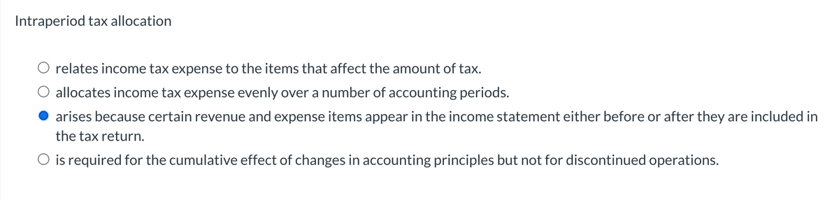 Intraperiod tax allocation
relates income tax expense to the items that affect the amount of tax.
allocates income tax expense evenly over a number of accounting periods.
arises because certain revenue and expense items appear in the income statement either before or after they are included in
the tax return.
O is required for the cumulative effect of changes in accounting principles but not for discontinued operations.
