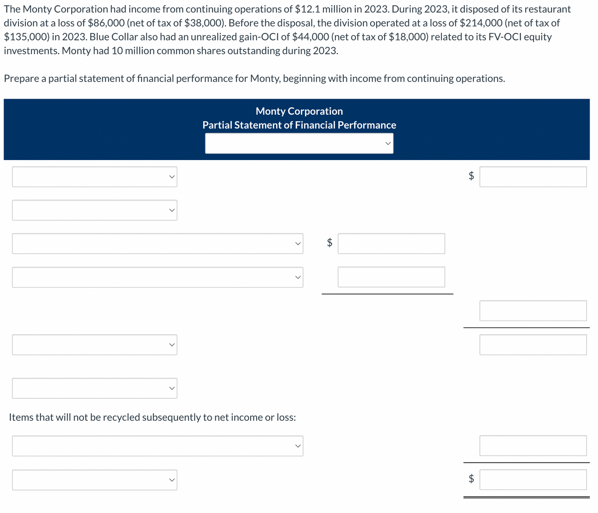 The Monty Corporation had income from continuing operations of $12.1 million in 2023. During 2023, it disposed of its restaurant
division at a loss of $86,000 (net of tax of $38,000). Before the disposal, the division operated at a loss of $214,000 (net of tax of
$135,000) in 2023. Blue Collar also had an unrealized gain-OCI of $44,000 (net of tax of $18,000) related to its FV-OCI equity
investments. Monty had 10 million common shares outstanding during 2023.
Prepare a partial statement of financial performance for Monty, beginning with income from continuing operations.
>
Monty Corporation
Partial Statement of Financial Performance
Items that will not be recycled subsequently to net income or loss:
$
tA
$