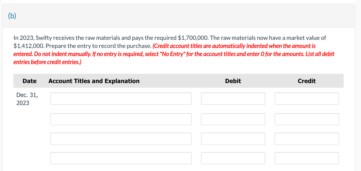 (b)
In 2023, Swifty receives the raw materials and pays the required $1,700,000. The raw materials now have a market value of
$1,412,000. Prepare the entry to record the purchase. (Credit account titles are automatically indented when the amount is
entered. Do not indent manually. If no entry is required, select "No Entry" for the account titles and enter O for the amounts. List all debit
entries before credit entries.)
Date
Dec. 31,
2023
Account Titles and Explanation
Debit
Credit
I