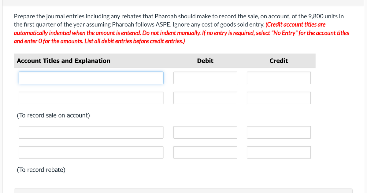 Prepare the journal entries including any rebates that Pharoah should make to record the sale, on account, of the 9,800 units in
the first quarter of the year assuming Pharoah follows ASPE. Ignore any cost of goods sold entry. (Credit account titles are
automatically indented when the amount is entered. Do not indent manually. If no entry is required, select "No Entry" for the account titles
and enter O for the amounts. List all debit entries before credit entries.)
Account Titles and Explanation
(To record sale on account)
(To record rebate)
Debit
Credit