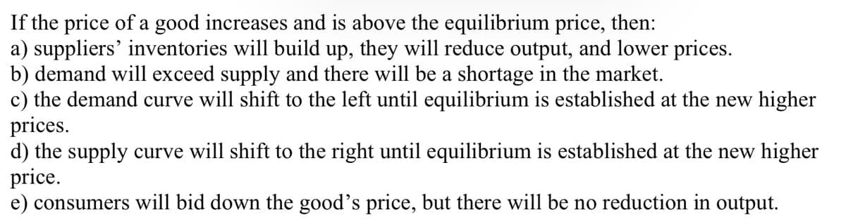 If the price of a good increases and is above the equilibrium price, then:
a) suppliers' inventories will build up, they will reduce output, and lower prices.
b) demand will exceed supply and there will be a shortage in the market.
c) the demand curve will shift to the left until equilibrium is established at the new higher
prices.
d) the supply curve will shift to the right until equilibrium is established at the new higher
price.
e) consumers will bid down the good's price, but there will be no reduction in output.
