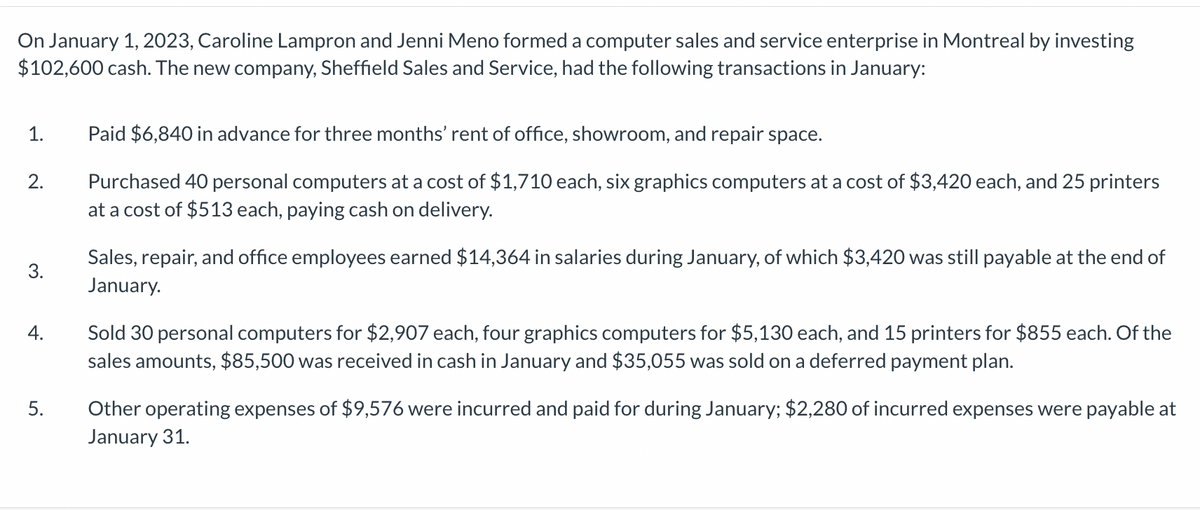 On January 1, 2023, Caroline Lampron and Jenni Meno formed a computer sales and service enterprise in Montreal by investing
$102,600 cash. The new company, Sheffield Sales and Service, had the following transactions in January:
1.
2.
3.
4.
5.
Paid $6,840 in advance for three months' rent of office, showroom, and repair space.
Purchased 40 personal computers at a cost of $1,710 each, six graphics computers at a cost of $3,420 each, and 25 printers
at a cost of $513 each, paying cash on delivery.
Sales, repair, and office employees earned $14,364 in salaries during January, of which $3,420 was still payable at the end of
January.
Sold 30 personal computers for $2,907 each, four graphics computers for $5,130 each, and 15 printers for $855 each. Of the
sales amounts, $85,500 was received in cash in January and $35,055 was sold on a deferred payment plan.
Other operating expenses of $9,576 were incurred and paid for during January; $2,280 of incurred expenses were payable at
January 31.