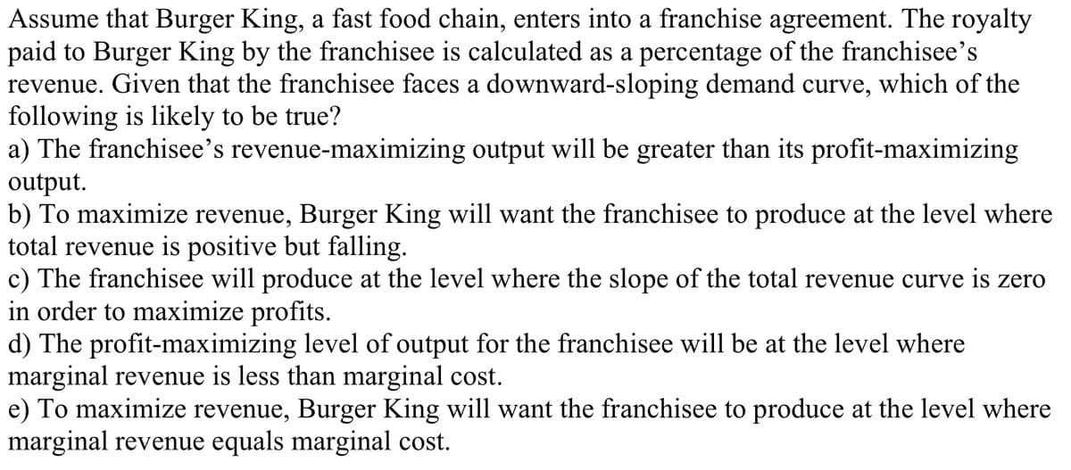 Assume that Burger King, a fast food chain, enters into a franchise agreement. The royalty
paid to Burger King by the franchisee is calculated as a percentage of the franchisee's
revenue. Given that the franchisee faces a downward-sloping demand curve, which of the
following is likely to be true?
a) The franchisee's revenue-maximizing output will be greater than its profit-maximizing
output.
b) To maximize revenue, Burger King will want the franchisee to produce at the level where
total revenue is positive but falling.
c) The franchisee will produce at the level where the slope of the total revenue curve is zero
in order to maximize profits.
d) The profit-maximizing level of output for the franchisee will be at the level where
marginal revenue is less than marginal cost.
e) To maximize revenue, Burger King will want the franchisee to produce at the level where
marginal revenue equals marginal cost.
