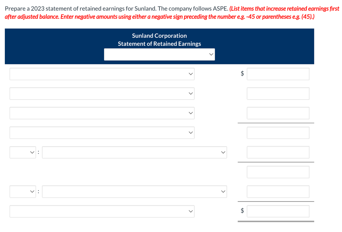 Prepare a 2023 statement of retained earnings for Sunland. The company follows ASPE. (List items that increase retained earnings first
after adjusted balance. Enter negative amounts using either a negative sign preceding the number e.g. -45 or parentheses e.g. (45).)
Sunland Corporation
Statement of Retained Earnings
<
LA