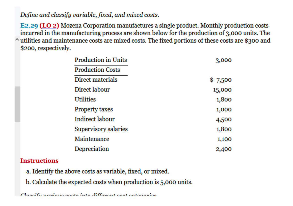 Define and classify variable, fixed, and mixed costs.
E2.29 (LO 2) Mozena Corporation manufactures a single product. Monthly production costs
incurred in the manufacturing process are shown below for the production of 3,000 units. The
^ utilities and maintenance costs are mixed costs. The fixed portions of these costs are $30o and
$200, respectively.
Production in Units
3,000
Production Costs
Direct materials
$ 7,500
Direct labour
15,000
Utilities
1,800
Property taxes
1,000
Indirect labour
4,500
Supervisory salaries
1,800
Maintenance
1,100
Depreciation
2,400
Instructions
a. Identify the above costs as variable, fixed, or mixed.
b. Calculate the expected costs when production is 5,000 units.
Clannifi... iu ntainta diffarnnt aantantan

