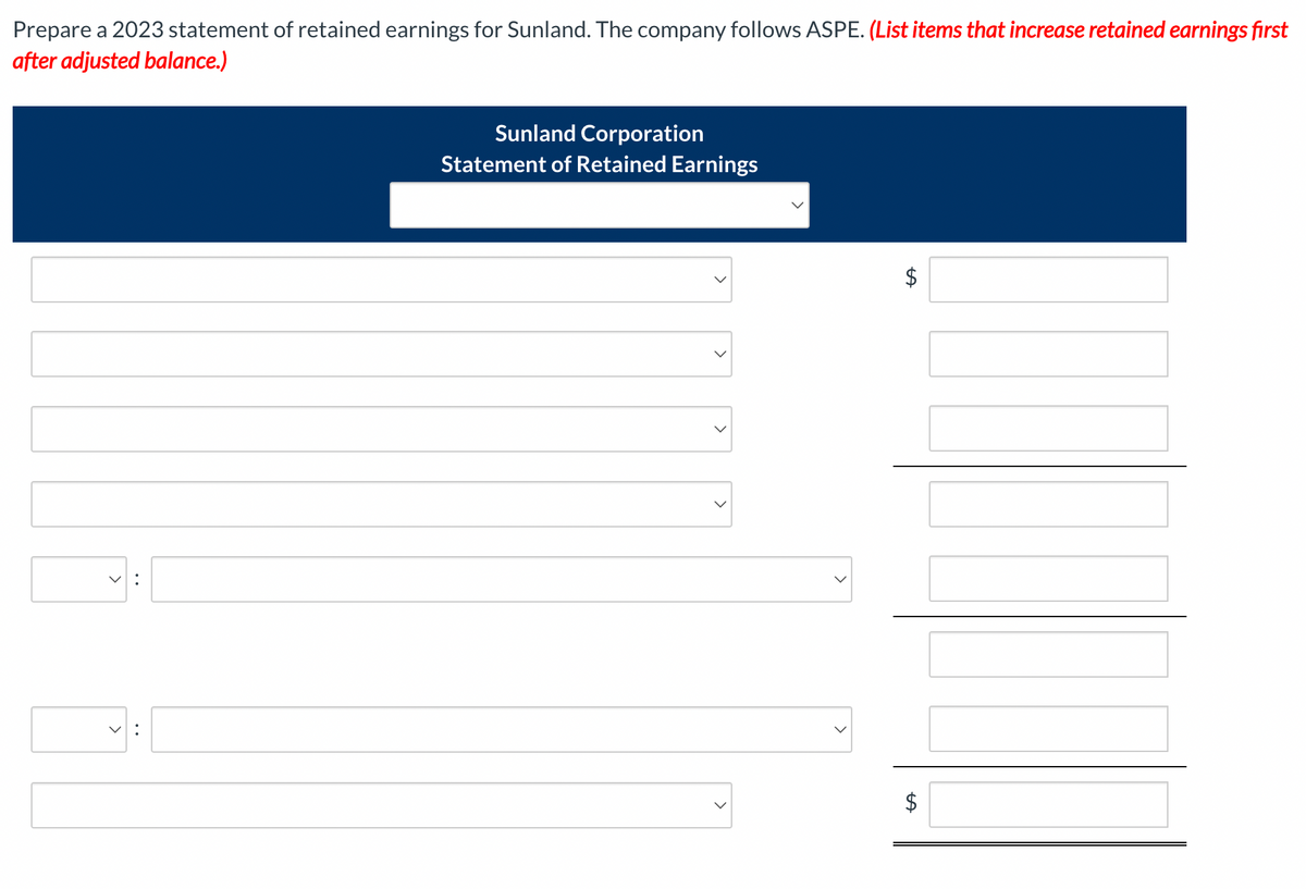 Prepare a 2023 statement of retained earnings for Sunland. The company follows ASPE. (List items that increase retained earnings first
after adjusted balance.)
V:
7:
Sunland Corporation
Statement of Retained Earnings
LA
$