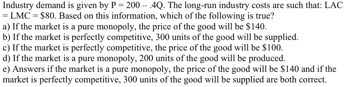 Industry demand is given by P = 200 – .4Q. The long-run industry costs are such that: LAC
= LMC = $80. Based on this information, which of the following is true?
a) If the market is a pure monopoly, the price of the good will be $140.
b) If the market is perfectly competitive, 300 units of the good will be supplied.
c) If the market is perfectly competitive, the price of the good will be $100.
d) If the market is a pure monopoly, 200 units of the good will be produced.
e) Answers if the market is a pure monopoly, the price of the good will be $140 and if the
market is perfectly competitive, 300 units of the good will be supplied are both correct.
