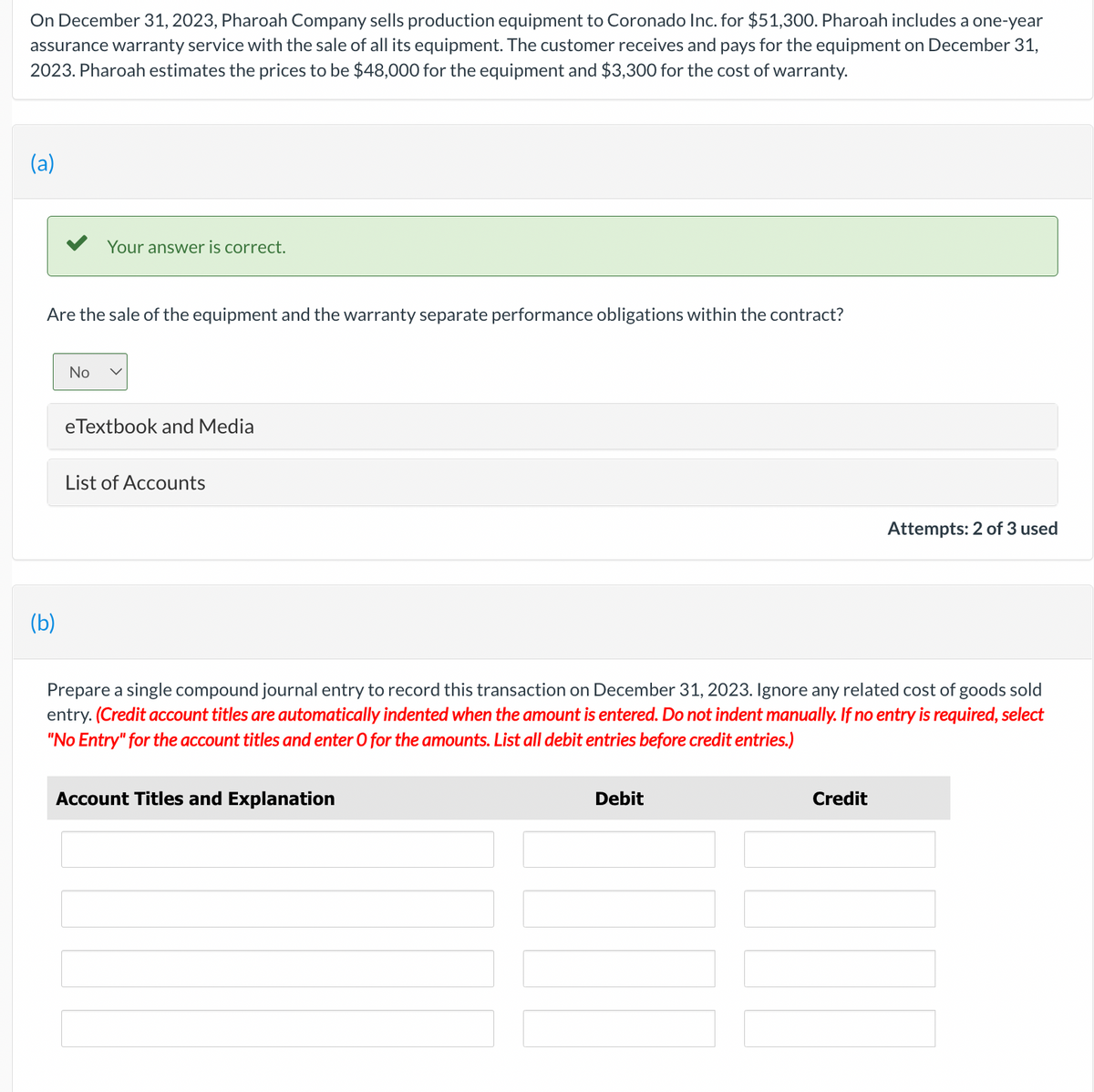 On December 31, 2023, Pharoah Company sells production equipment to Coronado Inc. for $51,300. Pharoah includes a one-year
assurance warranty service with the sale of all its equipment. The customer receives and pays for the equipment on December 31,
2023. Pharoah estimates the prices to be $48,000 for the equipment and $3,300 for the cost of warranty.
(a)
Are the sale of the equipment and the warranty separate performance obligations within the contract?
(b)
Your answer is correct.
No
eTextbook and Media
List of Accounts
Prepare a single compound journal entry to record this transaction on December 31, 2023. Ignore any related cost of goods sold
entry. (Credit account titles are automatically indented when the amount is entered. Do not indent manually. If no entry is required, select
"No Entry" for the account titles and enter O for the amounts. List all debit entries before credit entries.)
Account Titles and Explanation
Debit
Attempts: 2 of 3 used
Credit
[[