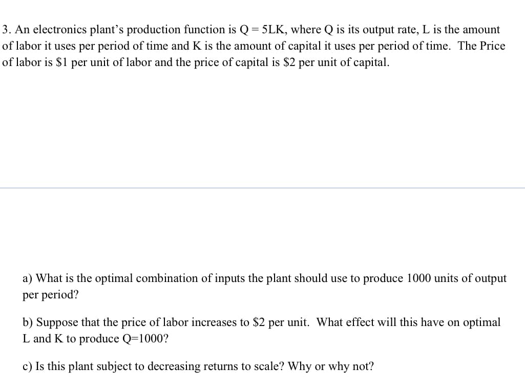 3. An electronics plant's production function is Q = 5LK, where Q is its output rate, L is the amount
of labor it uses per period of time and K is the amount of capital it uses per period of time. The Price
of labor is $1 per unit of labor and the price of capital is $2 per unit of capital.
a) What is the optimal combination of inputs the plant should use to produce 1000 units of output
per period?
b) Suppose that the price of labor increases to $2 per unit. What effect will this have on optimal
L and K to produce Q=1000?
c) Is this plant subject to decreasing returns to scale? Why or why not?
