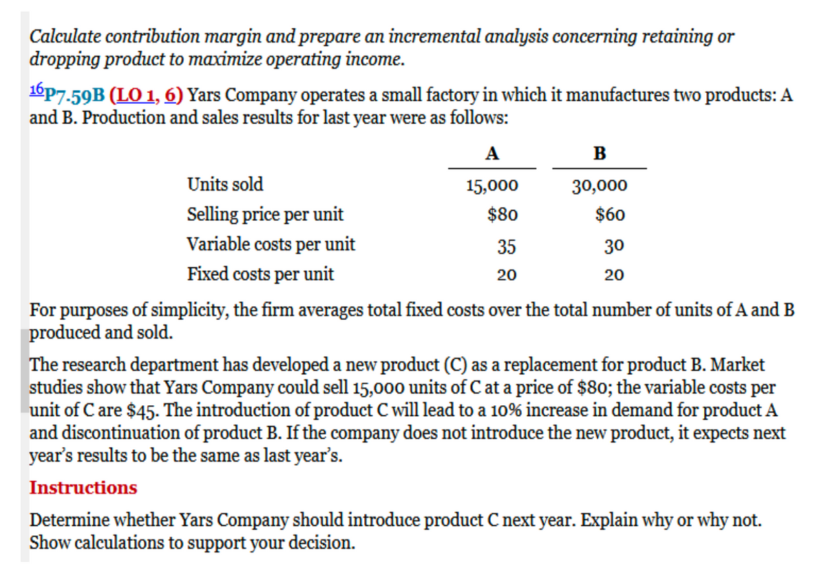 Calculate contribution margin and prepare an incremental analysis concerning retaining or
dropping product to maximize operating income.
16p7.59B (LO 1, 6) Yars Company operates a small factory in which it manufactures two products: A
and B. Production and sales results for last year were as follows:
A
15,000
$80
Units sold
Selling price per unit
Variable costs per unit
Fixed costs per unit
35
20
B
30,000
$60
30
20
For purposes of simplicity, the firm averages total fixed costs over the total number of units of A and B
produced and sold.
The research department has developed a new product (C) as a replacement for product B. Market
studies show that Yars Company could sell 15,000 units of C at a price of $80; the variable costs per
unit of C are $45. The introduction of product C will lead to a 10% increase in demand for product A
and discontinuation of product B. If the company does not introduce the new product, it expects next
year's results to be the same as last year's.
Instructions
Determine whether Yars Company should introduce product C next year. Explain why or why not.
Show calculations to support your decision.