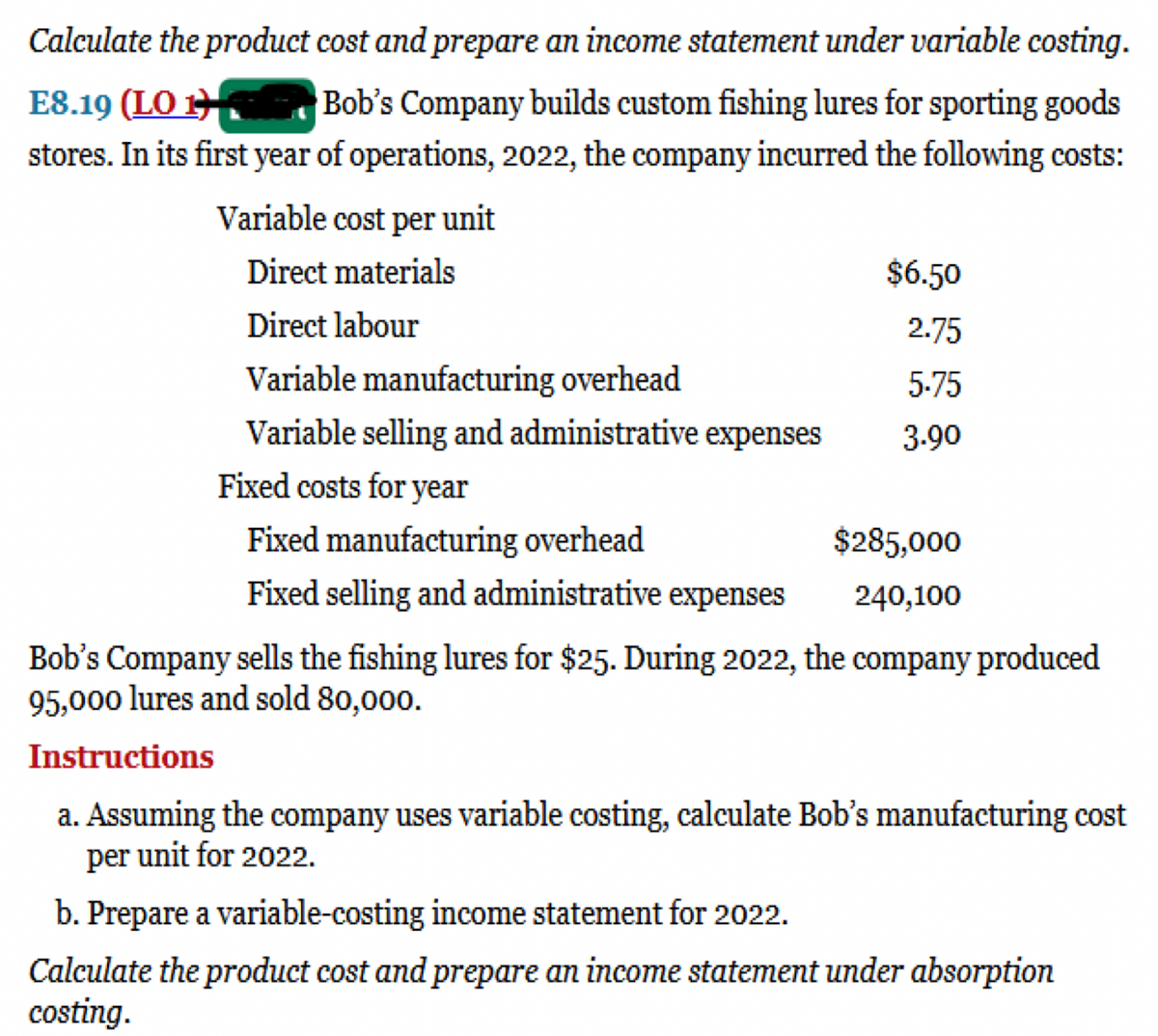 Calculate the product cost and prepare an income statement under variable costing.
Bob's Company builds custom fishing lures for sporting goods
stores. In its first year of operations, 2022, the company incurred the following costs:
E8.19 (LO 1
Variable cost per unit
Direct materials
$6.50
Direct labour
2.75
Variable manufacturing overhead
5.75
Variable selling and administrative expenses
3.90
Fixed costs for year
Fixed manufacturing overhead
$285,000
Fixed selling and administrative expenses
240,100
Bob's Company sells the fishing lures for $25. During 2022, the company produced
95,000 lures and sold 80,000.
Instructions
a. Assuming the company uses variable costing, calculate Bob's manufacturing cost
per unit for 2022.
b. Prepare a variable-costing income statement for 2022.
Calculate the product cost and prepare an income statement under absorption
costing.