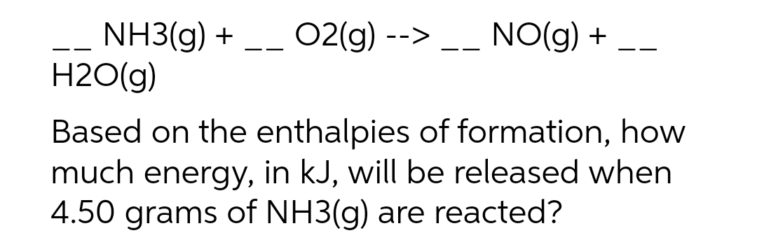 NH3(g) + --
H2O(g)
02(g) -->
-_ NO(g) +
Based on the enthalpies of formation, how
much energy, in kJ, will be released when
4.50 grams of NH3(g) are reacted?

