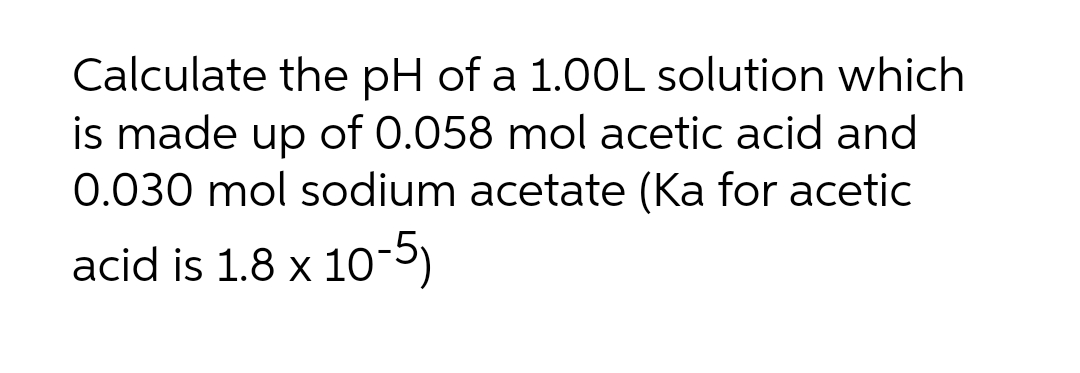 Calculate the pH of a 1.00L solution which
is made up of 0.058 mol acetic acid and
0.030 mol sodium acetate (Ka for acetic
acid is 1.8 x 10-5)
