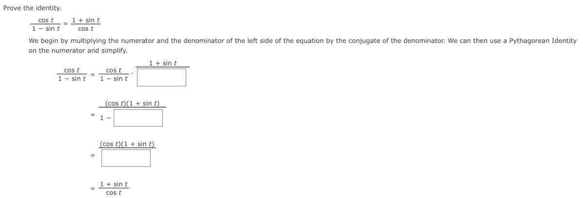 Prove the identity.
1 + sin t
cos t
1 - sin t
cos t
We begin by multiplying the numerator and the denominator of the left side of the equation by the conjugate of the denominator. We can then use a Pythagorean Identity
on the numerator and simplify.
1 + sin t
cost
cos t
1 - sin t
1 - sin t
(cos t)(1 + sin t)
(cos t)(1 + sin t)
1 + sin t
cos t
