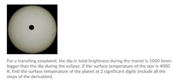 For a transiting exoplanet, the dip in total brightness during the transit is 1000 times
bigger than the dip during the eclipse. If the surface temperature of the star is 4000
K, find the surface temperature of the planet at 2 significant digits (include all the
steps of the derivation).
