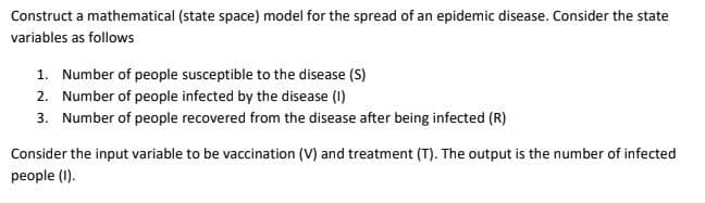 Construct a mathematical (state space) model for the spread of an epidemic disease. Consider the state
variables as follows
1. Number of people susceptible to the disease (S)
2. Number of people infected by the disease (I)
3. Number of people recovered from the disease after being infected (R)
Consider the input variable to be vaccination (V) and treatment (T). The output is the number of infected
people (I).
