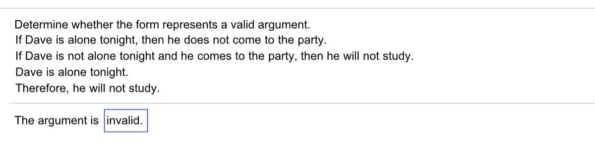 Determine whether the form represents a valid argument.
If Dave is alone tonight, then he does not come to the party.
If Dave is not alone tonight and he comes to the party, then he will not study.
Dave is alone tonight.
Therefore, he will not study.
The argument is invalid.
