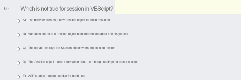 6-
Which is not true for session in VBScript?
O A) The browser creates a new Session object for each new user
B) Variables stored in a Session object hold information about one single user.
C) The server destroys the Session object when the session expires.
D) The Session object stores information about, or change settings for a user session.
O E) ASP creates a unique cookie for each user.
