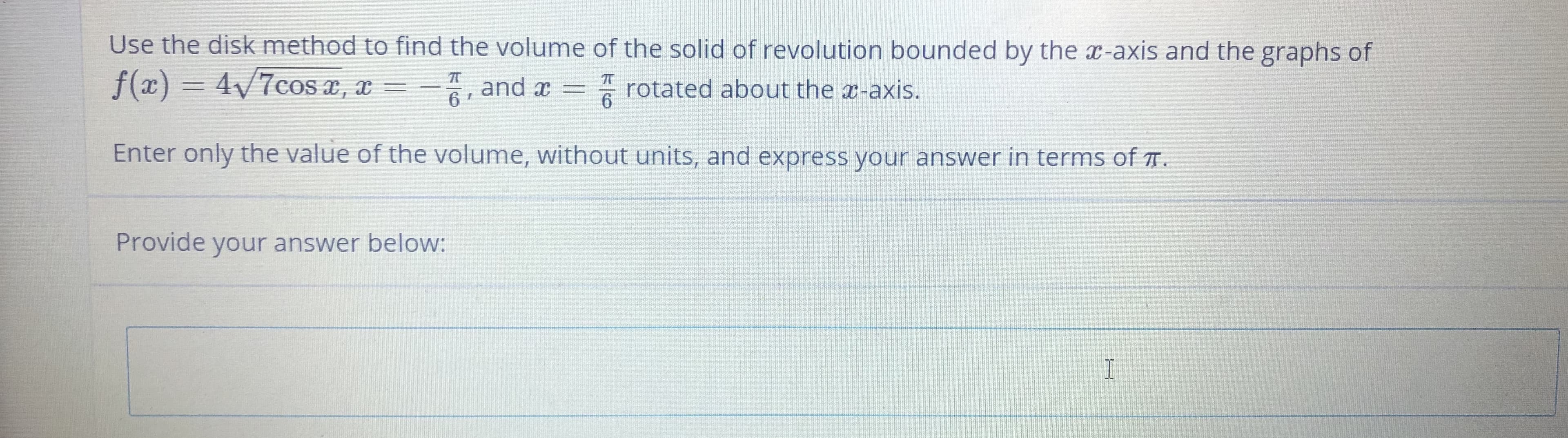 Use the disk method to find the volume of the solid of revolution bounded by the x-axis and the graphs of
f(x) = 4/7cos e, x = –
and x =
6
rotated about the x-axis.
6.
Enter only the value of the volume, without units, and express your answer in terms of T.
